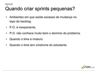 • Ambientes em que existe excesso de mudança no
topo do backlog;
• P.O. é inexperiente;
• P.O. não conhece muito bem o domínio do problema;
• Quando o time é imaturo;
• Quando o time tem síndrome do estudante.
Sprints
Quando criar sprints pequenas?
 