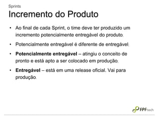• Ao final de cada Sprint, o time deve ter produzido um
incremento potencialmente entregável do produto;
• Potencialmente entregável é diferente de entregável;
• Potencialmente entregável – atingiu o conceito de
pronto e está apto a ser colocado em produção;
• Entregável – está em uma release oficial. Vai para
produção.
Sprints
Incremento do Produto
 