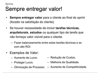 • Sempre entregar valor para o cliente ao final do sprint
(focado na satisfação do cliente);
• Se houver necessidade de incluir tarefas técnicas,
arquiteturais, estudos ou qualquer tipo de tarefa que
não forneça valor visível para o cliente:
– Fazer balanceamento entre estas tarefas técnicas e as
com alto ROI.
• Exemplos de Valor:
– Aumento de Lucro;
– Proteger Lucro;
– Otimização de Processo;
Sprints
Sempre entregar valor!
– Redução de Custos;
– Melhoria da Qualidade;
– Aumento de Competitividade.
 