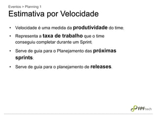 • Velocidade é uma medida da produtividade do time;
• Representa a taxa de trabalho que o time
conseguiu completar durante um Sprint;
• Serve de guia para o Planejamento das próximas
sprints;
• Serve de guia para o planejamento de releases.
Eventos > Planning 1
Estimativa por Velocidade
 