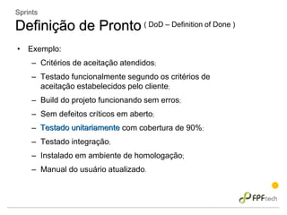 • Exemplo:
– Critérios de aceitação atendidos;
– Testado funcionalmente segundo os critérios de
aceitação estabelecidos pelo cliente;
– Build do projeto funcionando sem erros;
– Sem defeitos críticos em aberto;
– Testado unitariamente com cobertura de 90%;
– Testado integração;
– Instalado em ambiente de homologação;
– Manual do usuário atualizado.
Sprints
Definição de Pronto ( DoD – Definition of Done )
Testado unitariamente
 