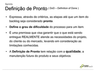 • Expressa, através de critérios, as etapas até que um item do
backlog seja considerado pronto;
• Define o grau de dificuldade do processo para um item;
• É uma premissa que visa garantir que o que está sendo
entregue REALMENTE atende as necessidades do projeto,
do cliente ou do mercado, levando em consideração as
limitações conhecidas;
• A Definição de Pronto tem relação com a qualidade, a
manutenção futura do produto e seus objetivos;
Sprints
Definição de Pronto ( DoD – Definition of Done )
 