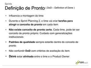 • Influencia a montagem do time;
• Durante o Sprint Planning 2, o time vai criar tarefas para
atingir o conceito de pronto em cada item;
• Não existe conceito de pronto certo. Cada time, pode ter ser
conceito de pronto próprio. Cuidado com generalizações
institucionais;
• Padrões de qualidade sempre estarão dentro do conceito de
pronto;
• Não confundir DoD com critérios de aceitação do item;
• Deve estar alinhado entre o time e o Product Owner.
Sprints
Definição de Pronto ( DoD – Definition of Done )
 