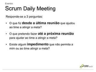 Responde-se a 3 perguntas:
• O que fiz desde a última reunião que ajudou
ao time a atingir a meta?
• O que pretendo fazer até a próxima reunião
para ajudar ao time a atingir a meta?
• Existe algum impedimento que não permita a
mim ou ao time atingir a meta?
Eventos
Scrum Daily Meeting
 