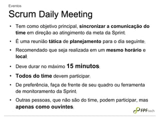 • Tem como objetivo principal, sincronizar a comunicação do
time em direção ao atingimento da meta da Sprint;
• É uma reunião tática de planejamento para o dia seguinte;
• Recomendado que seja realizada em um mesmo horário e
local;
• Deve durar no máximo 15 minutos;
• Todos do time devem participar;
• De preferência, faça de frente de seu quadro ou ferramenta
de monitoramento da Sprint;
• Outras pessoas, que não são do time, podem participar, mas
apenas como ouvintes;
Eventos
Scrum Daily Meeting
 