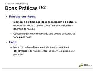 • Pressão dos Pares:
– Membros do time são dependentes um do outro, as
expectativas sobre o que os outros falam impulsionam a
dinâmica da reunião;
– Conceito fortemente influenciado pela correta aplicação do
"one piece flow“.
• Foco:
– Membros do time devem entender a necessidade da
objetividade da reunião então, só assim, ela poderá ser
produtiva.
Eventos > Daily Meeting
Boas Práticas (1/2)
 