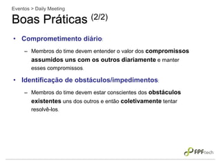 • Comprometimento diário:
– Membros do time devem entender o valor dos compromissos
assumidos uns com os outros diariamente e manter
esses compromissos.
• Identificação de obstáculos/impedimentos:
– Membros do time devem estar conscientes dos obstáculos
existentes uns dos outros e então coletivamente tentar
resolvê-los.
Eventos > Daily Meeting
Boas Práticas (2/2)
 