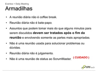 • A reunião diária não é coffee break;
• Reunião diária não é bate-papo;
• Assuntos que podem tomar mais do que alguns minutos para
serem discutidos devem ser tratados após o fim da
reunião e envolvendo somente as partes mais apropriadas;
• Não é uma reunião usada para solucionar problemas ou
dúvidas;
• Reunião diária não é julgamento;
• Não é uma reunião de status ao ScrumMaster.
Eventos > Daily Meeting
Armadilhas
( CUIDADO )
 