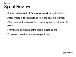 • É uma cerimônia do P.O. e seus convidados (stakeholders);
• Apresentação do resultado da iteração para os clientes;
• Obter feedback sobre os itens que atingiram a definição de
pronto;
• Promover a confiança entre time e stakeholders;
• Todos os envolvidos no projeto participam.
Eventos
Sprint Review
 