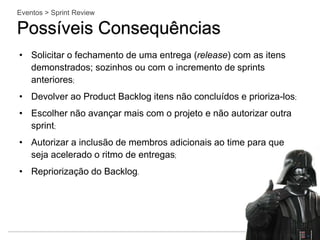 Eventos > Sprint Review
Possíveis Consequências
• Solicitar o fechamento de uma entrega (release) com as itens
demonstrados; sozinhos ou com o incremento de sprints
anteriores;
• Devolver ao Product Backlog itens não concluídos e prioriza-los;
• Escolher não avançar mais com o projeto e não autorizar outra
sprint;
• Autorizar a inclusão de membros adicionais ao time para que
seja acelerado o ritmo de entregas;
• Repriorização do Backlog.
 