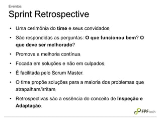 • Uma cerimônia do time e seus convidados;
• São respondidas as perguntas: O que funcionou bem? O
que deve ser melhorado?
• Promove a melhoria contínua;
• Focada em soluções e não em culpados;
• É facilitada pelo Scrum Master;
• O time propõe soluções para a maioria dos problemas que
atrapalham/irritam;
• Retrospectivas são a essência do conceito de Inspeção e
Adaptação;
Eventos
Sprint Retrospective
 