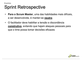 • Para o Scrum Master, uma das habilidades mais difíceis,
a ser desenvolvida, é manter-se neutro;
• O facilitador deve habilitar a tensão e discordância
construtiva, evitando que hajam ataques pessoais para
que o time possa tomar decisões eficazes.
Eventos
Sprint Retrospective
 