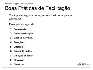 • Você pode seguir uma agenda estruturada para a
cerimônia;
• Exemplo de agenda:
1. Preparação;
2. Contextualização;
3. Diretiva Primária;
4. Energizer;
5. Checkin;
6. Coleta de dados;
7. Geração de ideias;
8. Filtragem;
9. Checkout.
Eventos > Sprint Retrospective
Boas Práticas de Facilitação
 