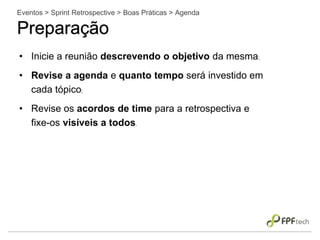 • Inicie a reunião descrevendo o objetivo da mesma;
• Revise a agenda e quanto tempo será investido em
cada tópico;
• Revise os acordos de time para a retrospectiva e
fixe-os visíveis a todos.
Eventos > Sprint Retrospective > Boas Práticas > Agenda
Preparação
 