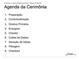 Eventos > Sprint Retrospective > Boas Práticas
Agenda da Cerimônia
1. Preparação;
2. Contextualização;
3. Diretiva Primária;
4. Energizer;
5. Checkin;
6. Coleta de Dados;
7. Geração de Ideias;
8. Filtragem;
9. Checkout.
 