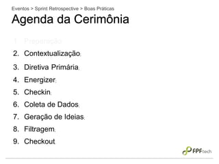 Eventos > Sprint Retrospective > Boas Práticas
Agenda da Cerimônia
1. Preparação;
2. Contextualização;
3. Diretiva Primária;
4. Energizer;
5. Checkin;
6. Coleta de Dados;
7. Geração de Ideias;
8. Filtragem;
9. Checkout.
 