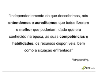 “Independentemente do que descobrimos, nós
entendemos e acreditamos que todos fizeram
o melhor que poderiam, dado que era
conhecido na época, as suas competências e
habilidades, os recursos disponíveis, bem
como a situação enfrentada”
Retrospective.
 