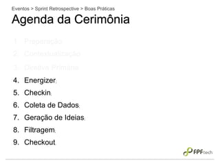 Eventos > Sprint Retrospective > Boas Práticas
Agenda da Cerimônia
1. Preparação;
2. Contextualização;
3. Diretiva Primária;
4. Energizer;
5. Checkin;
6. Coleta de Dados;
7. Geração de Ideias;
8. Filtragem;
9. Checkout.
 