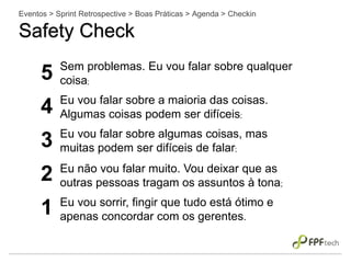 Eventos > Sprint Retrospective > Boas Práticas > Agenda > Checkin
Safety Check
5 Sem problemas. Eu vou falar sobre qualquer
coisa;
4 Eu vou falar sobre a maioria das coisas.
Algumas coisas podem ser difíceis;
3 Eu vou falar sobre algumas coisas, mas
muitas podem ser difíceis de falar;
2 Eu não vou falar muito. Vou deixar que as
outras pessoas tragam os assuntos à tona;
1 Eu vou sorrir, fingir que tudo está ótimo e
apenas concordar com os gerentes.
 