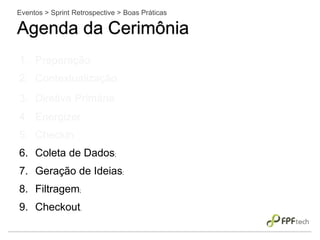 Eventos > Sprint Retrospective > Boas Práticas
Agenda da Cerimônia
1. Preparação;
2. Contextualização;
3. Diretiva Primária;
4. Energizer;
5. Checkin;
6. Coleta de Dados;
7. Geração de Ideias;
8. Filtragem;
9. Checkout.
 