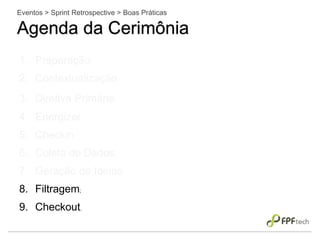 Eventos > Sprint Retrospective > Boas Práticas
Agenda da Cerimônia
1. Preparação;
2. Contextualização;
3. Diretiva Primária;
4. Energizer;
5. Checkin;
6. Coleta de Dados;
7. Geração de Ideias;
8. Filtragem;
9. Checkout.
 