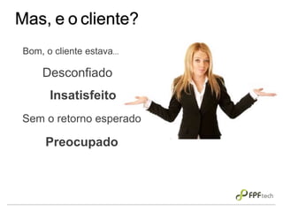 Mas, e o cliente?
Bom, o cliente estava...
Desconfiado
Insatisfeito
Preocupado
Sem o retorno esperado
 