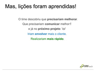 Mas, lições foram aprendidas!
O time descobriu que precisariam melhorar.
Que precisariam comunicar melhor!!
e já no próximo projeto: o/
Iriam envolver mais o cliente.
Realizariam mais rápido.
 