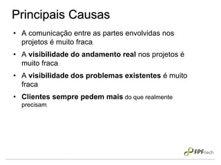 Principais Causas
• A comunicação entre as partes envolvidas nos
projetos é muito fraca;
• A visibilidade do andamento real nos projetos é
muito fraca;
• A visibilidade dos problemas existentes é muito
fraca;
• Clientes sempre pedem mais do que realmente
precisam.
 