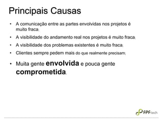 Principais Causas
• A comunicação entre as partes envolvidas nos projetos é
muito fraca;
• A visibilidade do andamento real nos projetos é muito fraca;
• A visibilidade dos problemas existentes é muito fraca;
• Clientes sempre pedem mais do que realmente precisam;
• Muita gente envolvida e pouca gente
comprometida.
 