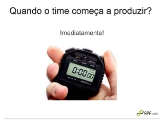 Quando o time começa a produzir?
Imediatamente!
 