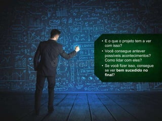 • E o que o projeto tem a ver
com isso?
• Você consegue antever
possíveis acontecimentos?
Como lidar com eles?
• Se você fizer isso, consegue
se ver bem sucedido no
final?
 