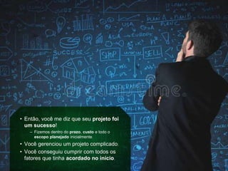 • Então, você me diz que seu projeto foi
um sucesso!
– Fizemos dentro do prazo, custo e todo o
escopo planejado inicialmente;
• Você gerenciou um projeto complicado;
• Você conseguiu cumprir com todos os
fatores que tinha acordado no início.
 