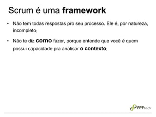 Scrum é uma framework
• Não tem todas respostas pro seu processo. Ele é, por natureza,
incompleto;
• Não te diz como fazer, porque entende que você é quem
possui capacidade pra analisar o contexto;
 