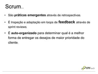 Scrum...
• São práticas emergentes através de retrospectivas;
• É Inspeção e adaptação em loops de feedback através de
sprint reviews;
• É auto-organizado para determinar qual é a melhor
forma de entregar os desejos de maior prioridade do
cliente;
 