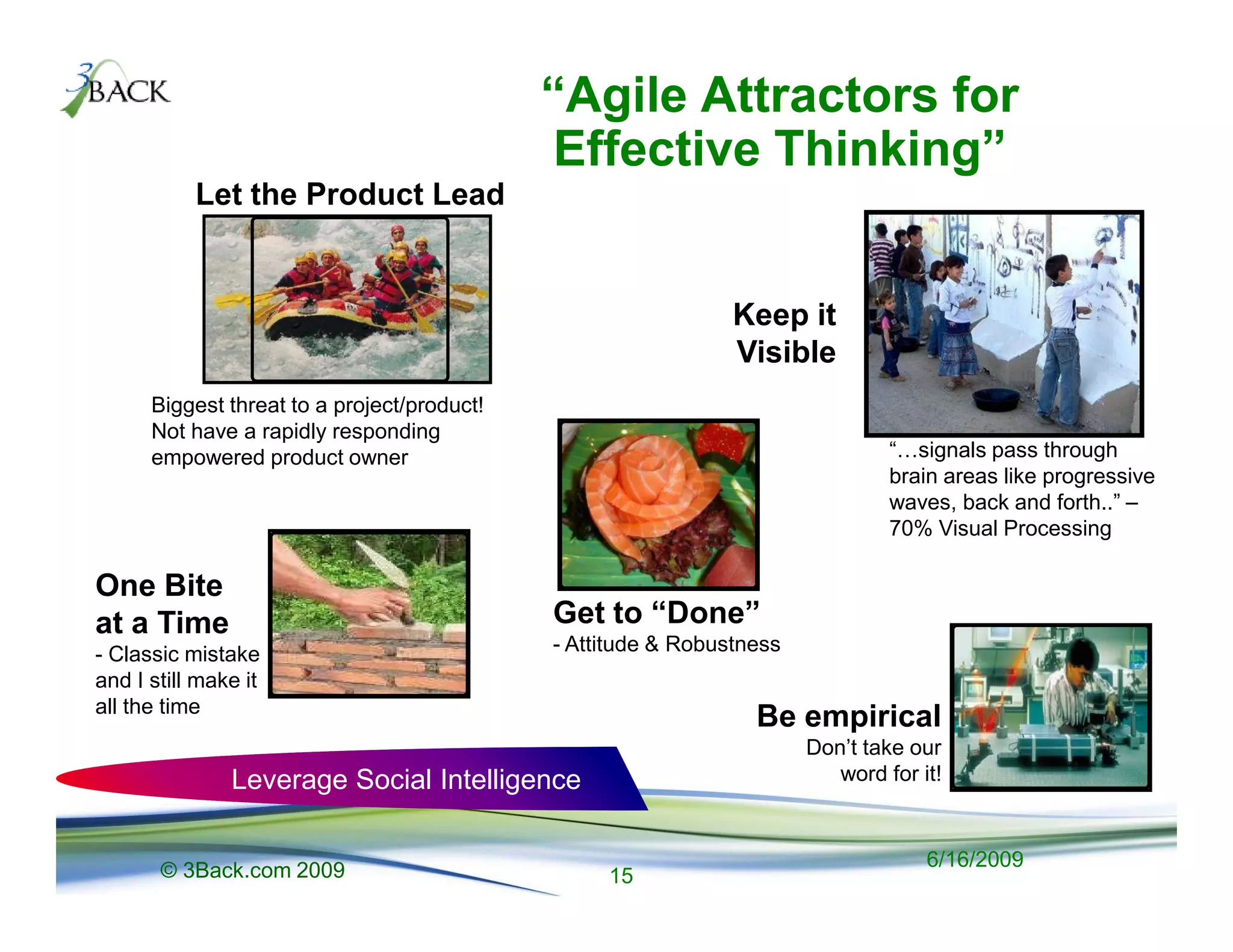 “Agile Attractors for
                                             Effective Thinking”
           Let the Product Lead


                                                               Keep it
                                                               Visible
      Biggest threat to a project/product!
      Not have a rapidly responding
      empowered product owner                                                   “ signals pass through
                                                                                brain areas like progressive
                                                                                waves, back and forth..” –
                                                                                70% Visual Processing

One Bite
at a Time                                    Get to “Done”
- Classic mistake                            - Attitude & Robustness
and I still make it
all the time
                                                                 Be empirical
                                                                       Don’t take our
               Leverage Social Intelligence                               word for it!



       © 3Back.com 2009                                                             6/16/2009
                                                  15
 