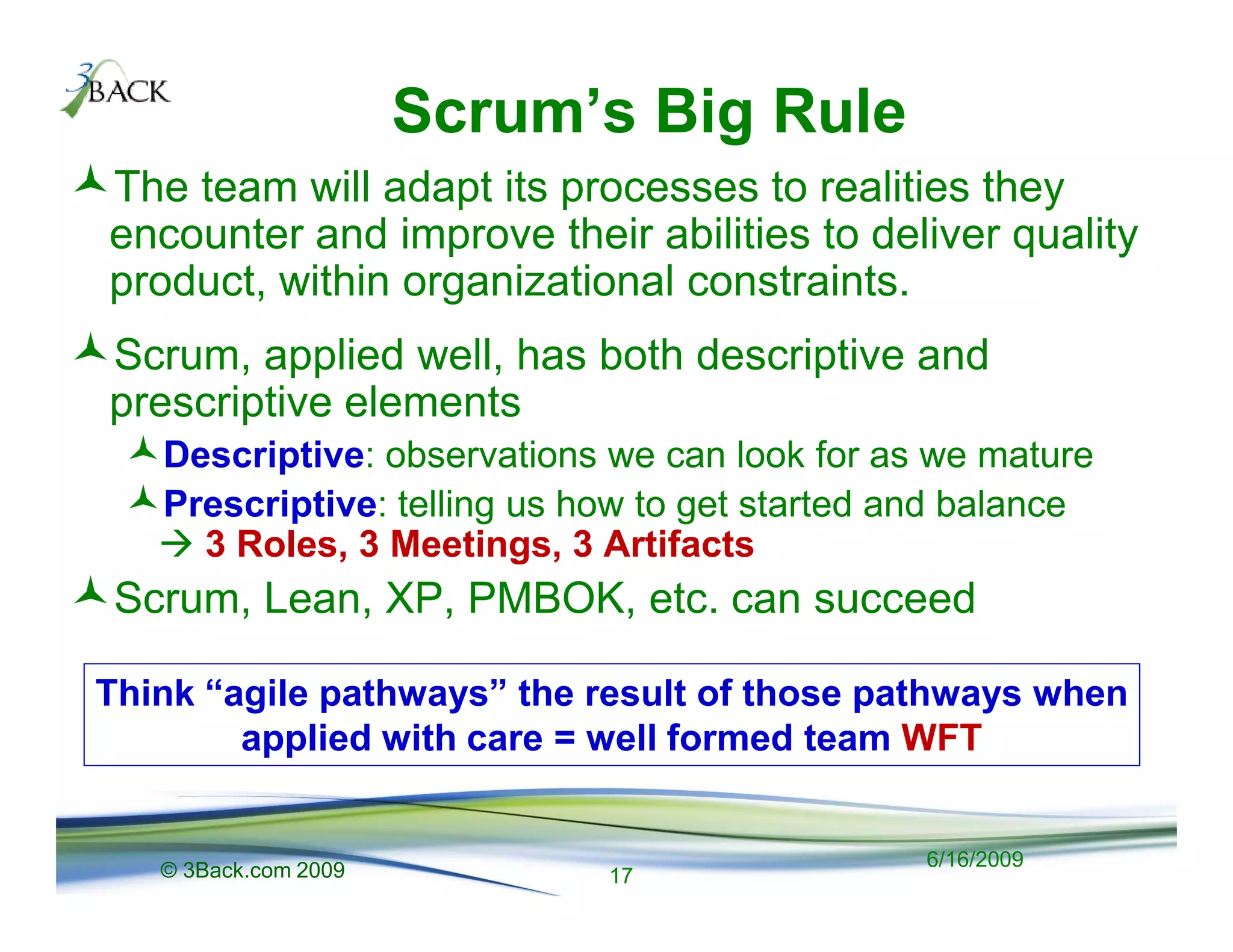 Scrum’s Big Rule
The team will adapt its processes to realities they
encounter and improve their abilities to deliver quality
product, within organizational constraints.
Scrum, applied well, has both descriptive and
prescriptive elements
   Descriptive: observations we can look for as we mature
   Prescriptive: telling us how to get started and balance
     3 Roles, 3 Meetings, 3 Artifacts
 Scrum, Lean, XP, PMBOK, etc. can succeed

Think “agile pathways” the result of those pathways when
        applied with care = well formed team WFT


   © 3Back.com 2009                             6/16/2009
                             17
 