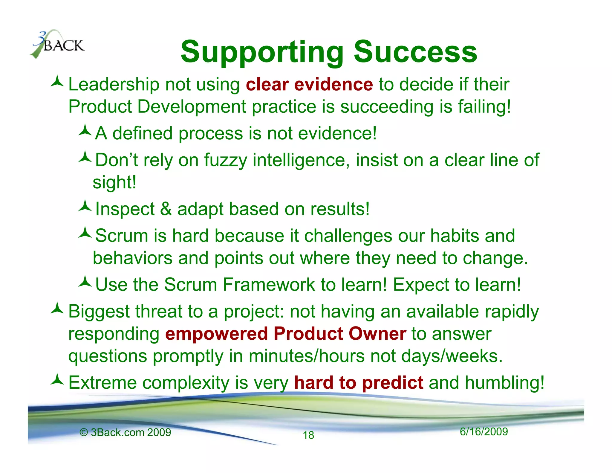 Supporting Success
Leadership not using clear evidence to decide if their
Product Development practice is succeeding is failing!
   A defined process is not evidence!
   Don’t rely on fuzzy intelligence, insist on a clear line of
   sight!
   Inspect & adapt based on results!
   Scrum is hard because it challenges our habits and
   behaviors and points out where they need to change.
   Use the Scrum Framework to learn! Expect to learn!
Biggest threat to a project: not having an available rapidly
responding empowered Product Owner to answer
questions promptly in minutes/hours not days/weeks.
Extreme complexity is very hard to predict and humbling!

 © 3Back.com 2009             18                  6/16/2009
 