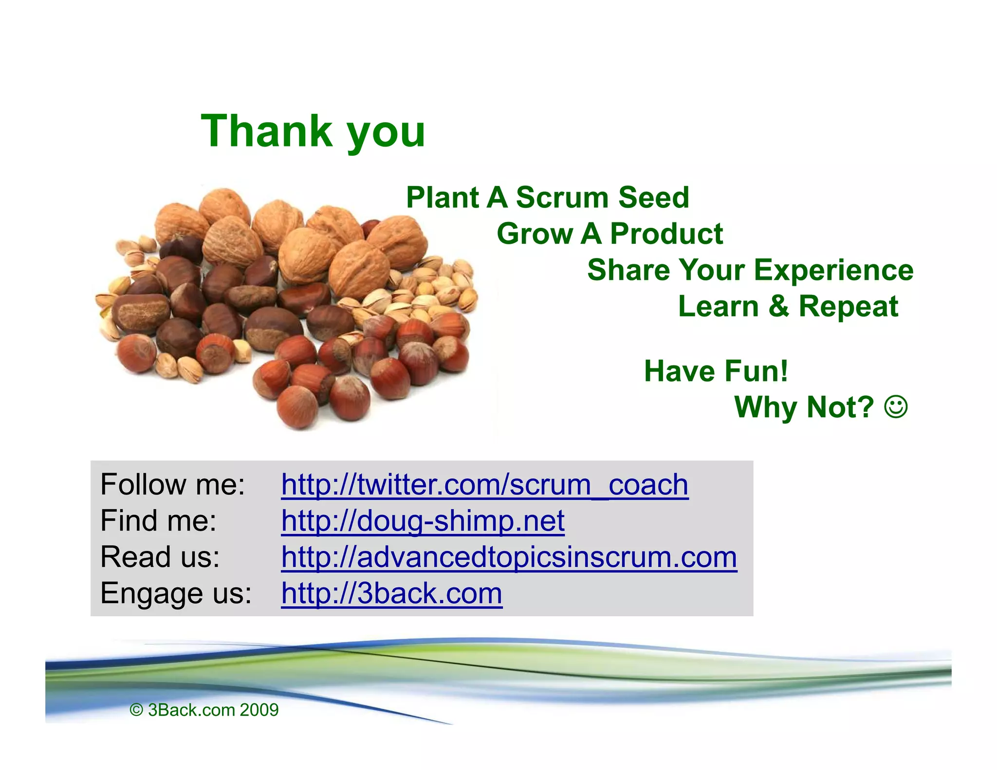 Thank you
                            Plant A Scrum Seed
                                  Grow A Product
                                        Share Your Experience
                                              Learn & Repeat

                                             Have Fun!
                                                   Why Not? ☺

Follow me:          http://twitter.com/scrum_coach
Find me:            http://doug-shimp.net
Read us:            http://advancedtopicsinscrum.com
Engage us:          http://3back.com


 © 3Back.com 2009
 