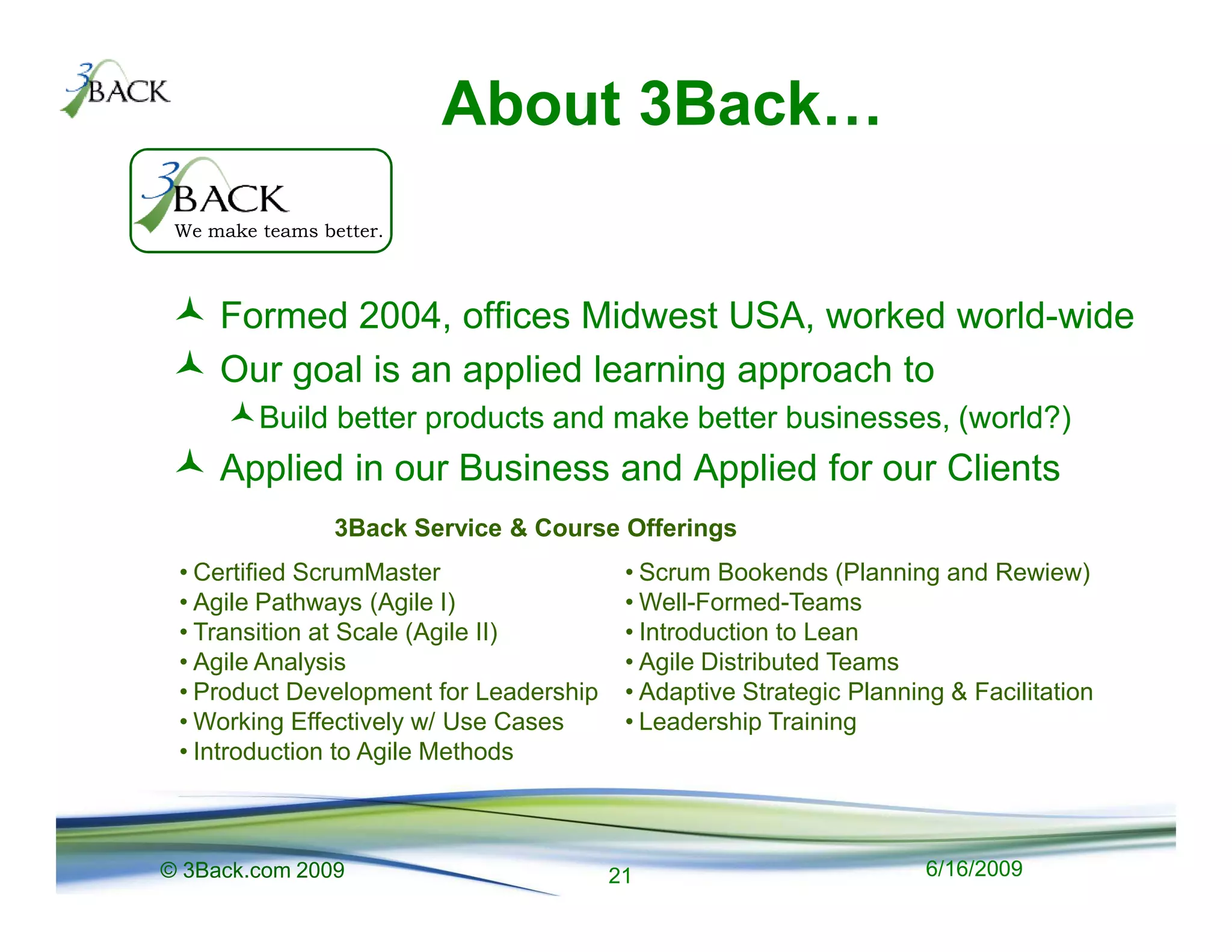 About 3Back
 We make teams better.



     Formed 2004, offices Midwest USA, worked world-wide
     Our goal is an applied learning approach to
         Build better products and make better businesses, (world?)
     Applied in our Business and Applied for our Clients
                 3Back Service & Course Offerings
 • Certified ScrumMaster                 • Scrum Bookends (Planning and Rewiew)
 • Agile Pathways (Agile I)              • Well-Formed-Teams
 • Transition at Scale (Agile II)        • Introduction to Lean
 • Agile Analysis                        • Agile Distributed Teams
 • Product Development for Leadership    • Adaptive Strategic Planning & Facilitation
 • Working Effectively w/ Use Cases      • Leadership Training
 • Introduction to Agile Methods



© 3Back.com 2009                        21                           6/16/2009
 