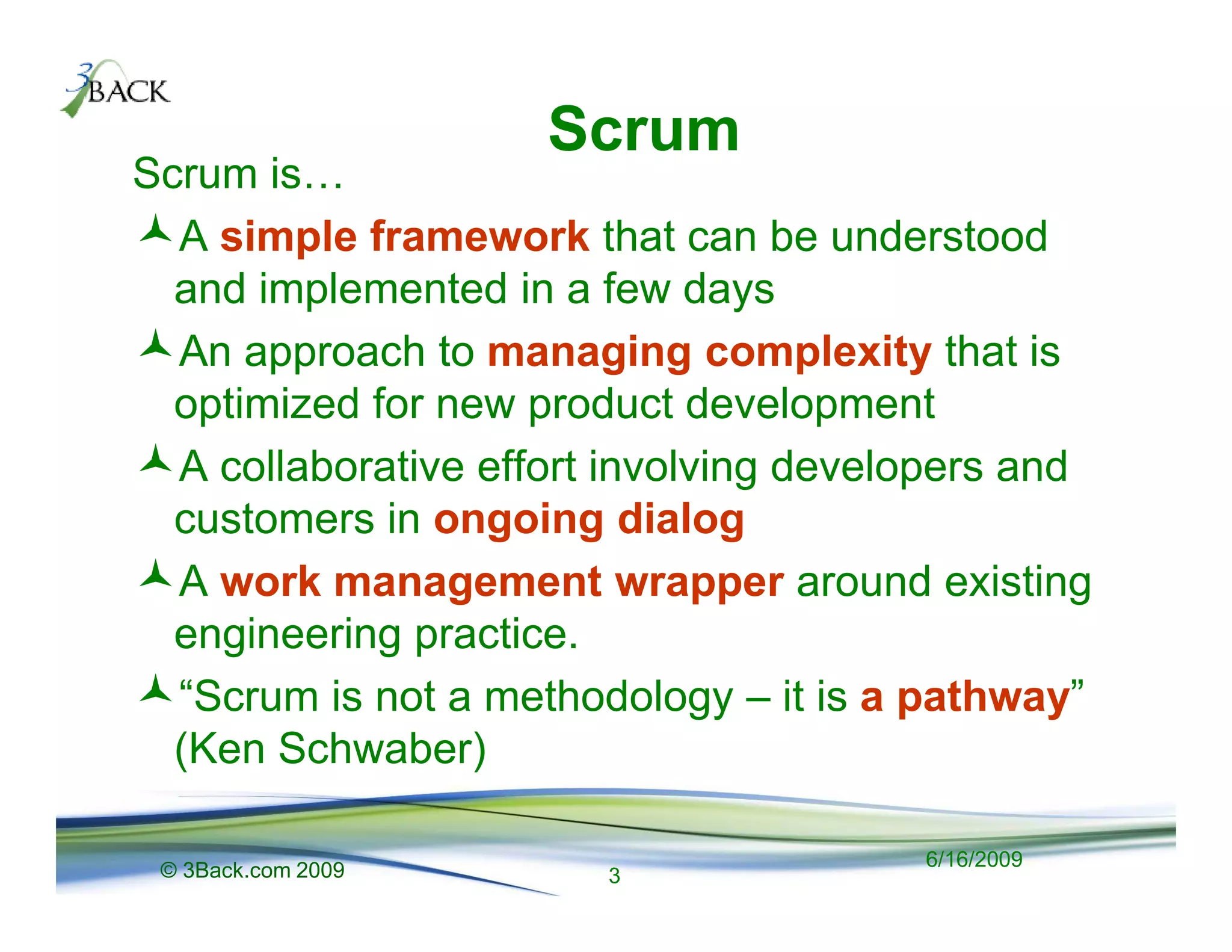 Scrum
Scrum is
  A simple framework that can be understood
  and implemented in a few days
  An approach to managing complexity that is
  optimized for new product development
  A collaborative effort involving developers and
  customers in ongoing dialog
  A work management wrapper around existing
  engineering practice.
  “Scrum is not a methodology – it is a pathway”
  (Ken Schwaber)

 © 3Back.com 2009                       6/16/2009
                        3
 