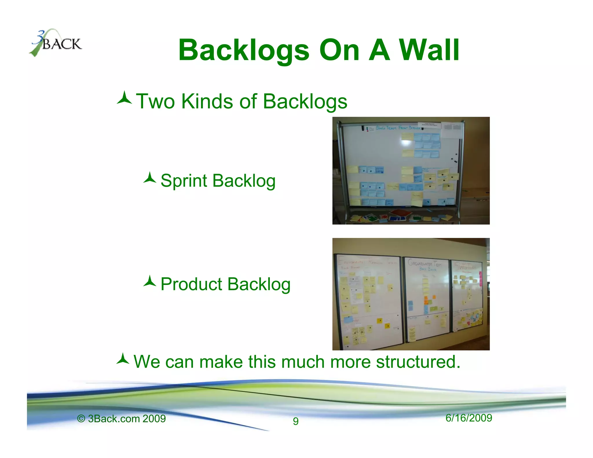 Backlogs On A Wall
          Two Kinds of Backlogs


              Sprint Backlog




              Product Backlog



          We can make this much more structured.


© 3Back.com 2009                9             6/16/2009
 