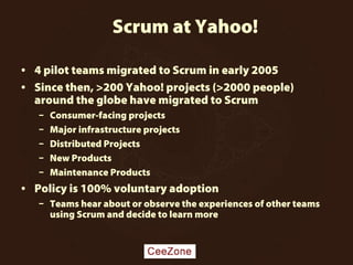 Scrum at Yahoo!
• 4 pilot teams migrated to Scrum in early 2005
• Since then, >200 Yahoo! projects (>2000 people)
around the globe have migrated to Scrum
– Consumer-facing projects
– Major infrastructure projects
– Distributed Projects
– New Products
– Maintenance Products
• Policy is 100% voluntary adoption
– Teams hear about or observe the experiences of other teams
using Scrum and decide to learn more
 