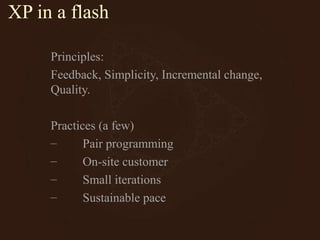 XP in a flash
Principles:
Feedback, Simplicity, Incremental change,
Quality.
Practices (a few)
– Pair programming
– On-site customer
– Small iterations
– Sustainable pace
 