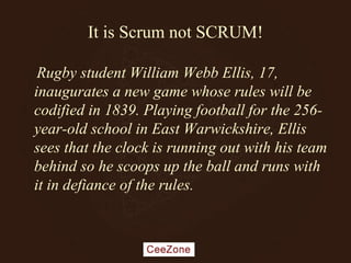 It is Scrum not SCRUM!
Rugby student William Webb Ellis, 17,
inaugurates a new game whose rules will be
codified in 1839. Playing football for the 256-
year-old school in East Warwickshire, Ellis
sees that the clock is running out with his team
behind so he scoops up the ball and runs with
it in defiance of the rules.
 