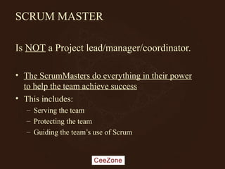 SCRUM MASTER
Is NOT a Project lead/manager/coordinator.
• The ScrumMasters do everything in their power
to help the team achieve success
• This includes:
– Serving the team
– Protecting the team
– Guiding the team’s use of Scrum
 