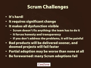 Scrum Challenges
• It’s hard!
• It requires significant change
• It makes all dysfunction visible
– Scrum doesn’t fix anything: the team has to do it
– It forces honesty and transparency
– If you don’t address the problems, it will be painful
• Bad products will be delivered sooner, and
doomed projects will fail faster
• Partial adoption may be worse than none at all
• Be forewarned: many Scrum adoptions fail
 