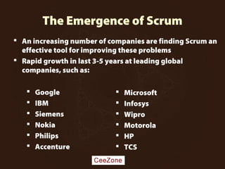 The Emergence of Scrum
 Google
 IBM
 Siemens
 Nokia
 Philips
 Accenture
 Microsoft
 Infosys
 Wipro
 Motorola
 HP
 TCS
 An increasing number of companies are finding Scrum an
effective tool for improving these problems
 Rapid growth in last 3-5 years at leading global
companies, such as:
 