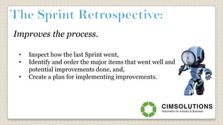 Improves the process.
• Inspect how the last Sprint went,
• Identify and order the major items that went well and
potential improvements done, and,
• Create a plan for implementing improvements.
 