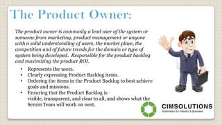 The product owner is commonly a lead user of the system or
someone from marketing, product management or anyone
with a solid understanding of users, the market place, the
competition and of future trends for the domain or type of
system being developed. Responsible for the product backlog
and maximizing the product ROI.
• Represents the users.
• Clearly expressing Product Backlog items.
• Ordering the items in the Product Backlog to best achieve
goals and missions.
• Ensuring that the Product Backlog is
visible, transparent, and clear to all, and shows what the
Scrum Team will work on next.
 