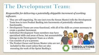 Responsible for delivering a potentially shippable increment of working
software.
• They are self-organizing. No one (not even the Scrum Master) tells the Development
Team how to turn Product Backlog into Increments of potentially releasable
functionality.
• Development Teams are cross-functional, with all of the skills as a team necessary to
create a product Increment.
• Individual Development Team members may have
specialized skills and areas of focus, but accountability
belongs to the Development Team as a whole.
• Can consists of 4 to 9 persons.
• The Product Owner and Scrum Master roles are not
included in this count unless they are also
executing the work of the Sprint Backlog‘s.
 